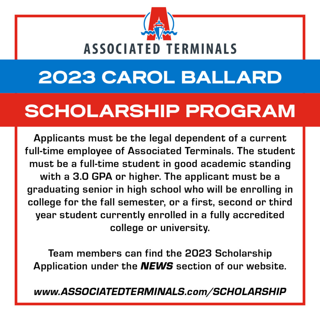 Graphic designed to gain attention to the 2023 Carol Ballard Scholarship program, and contains some of the stipulations: Applicants must be the legal dependent of a current full-time employee of Associated Terminals. The student must be a full-time student in good academic standing with a 3.0 GPA or higher. The applicant must be a graduating senior in high school who will be enrolling in college for the fall semester, or a first, second or third year student currently enrolled in a fully accredited college or university.